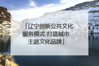 辽宁创新公共文化服务模式 打造城市主题文化品牌