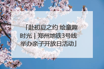 赴初夏之约 绘童趣时光｜郑州地铁3号线举办亲子开放日活动