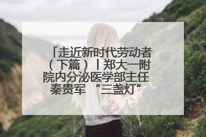 走近新时代劳动者（下篇）丨郑大一附院内分泌医学部主任秦贵军 “三盏灯”下的医者人生