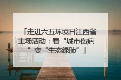 走进六五环境日江西省主场活动：看“城市伤疤”变“生态绿肺”