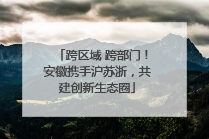 跨区域 跨部门！安徽携手沪苏浙，共建创新生态圈