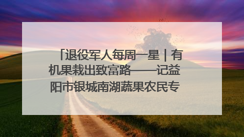 退役军人每周一星｜有机果栽出致富路——记益阳市银城南湖蔬果农民专业合作社总经理晏桂明