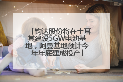 钧达股份将在土耳其建设5GW电池基地，阿曼基地预计今年年底建成投产
