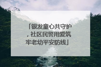 银发童心共守护，社区民警用爱筑牢老幼平安防线