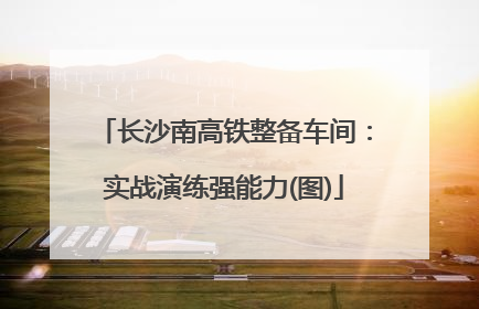 长沙南高铁整备车间：实战演练强能力(图)