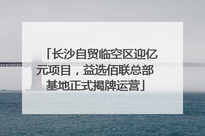 长沙自贸临空区迎亿元项目，益选佰联总部基地正式揭牌运营