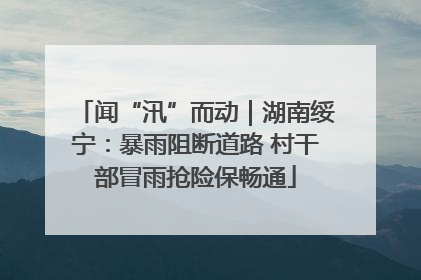 闻“汛”而动｜湖南绥宁：暴雨阻断道路 村干部冒雨抢险保畅通