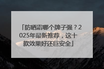 防晒霜哪个牌子强？2025年最新推荐，这十款效果好还巨安全