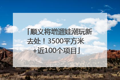 顺义将增遛娃潮玩新去处！3500平方米+近100个项目