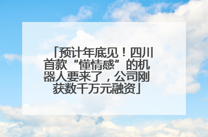 预计年底见！四川首款“懂情感”的机器人要来了，公司刚获数千万元融资