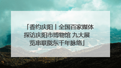 香约庆阳丨全国百家媒体探访庆阳市博物馆 九大展览串联陇东千年脉络