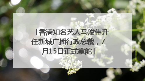 香港知名艺人马浚伟升任新城广播行政总裁，7月15日正式掌舵