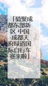 骑聚成都东部新区 中国·成都天府绿道国际自行车赛来啦