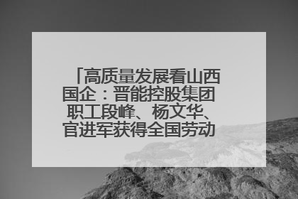 高质量发展看山西国企：晋能控股集团职工段峰、杨文华、官进军获得全国劳动模范荣誉称号