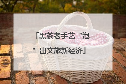 黑茶老手艺“泡”出文旅新经济