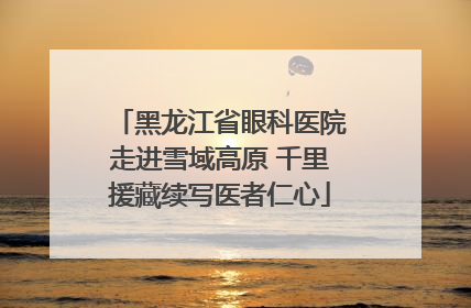 黑龙江省眼科医院走进雪域高原 千里援藏续写医者仁心