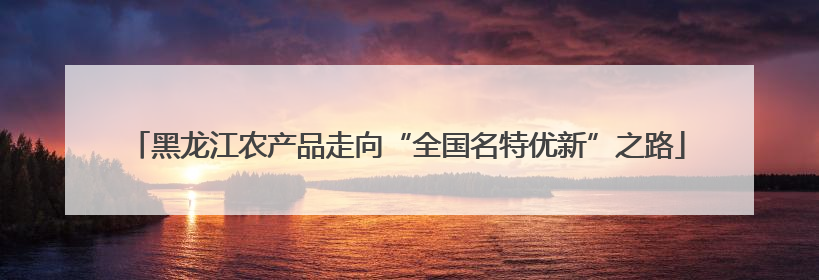黑龙江农产品走向“全国名特优新”之路