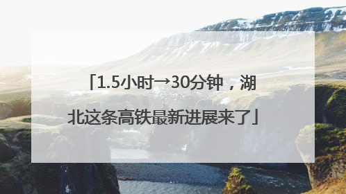 1.5小时→30分钟，湖北这条高铁最新进展来了