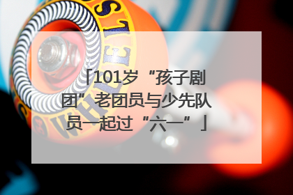 101岁“孩子剧团”老团员与少先队员一起过“六一”