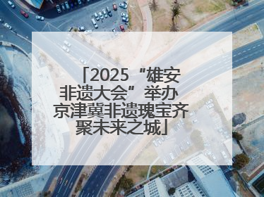 2025“雄安非遗大会”举办 京津冀非遗瑰宝齐聚未来之城
