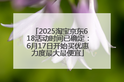 2025淘宝京东618活动时间已确定：6月17日开始买优惠力度最大最便宜