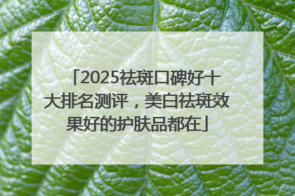 2025祛斑口碑好十大排名测评，美白祛斑效果好的护肤品都在