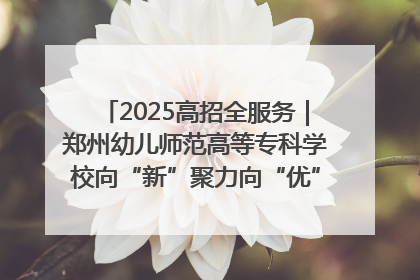 2025高招全服务｜郑州幼儿师范高等专科学校向“新”聚力向“优”提质 努力打造特色鲜明的高水平师范院校
